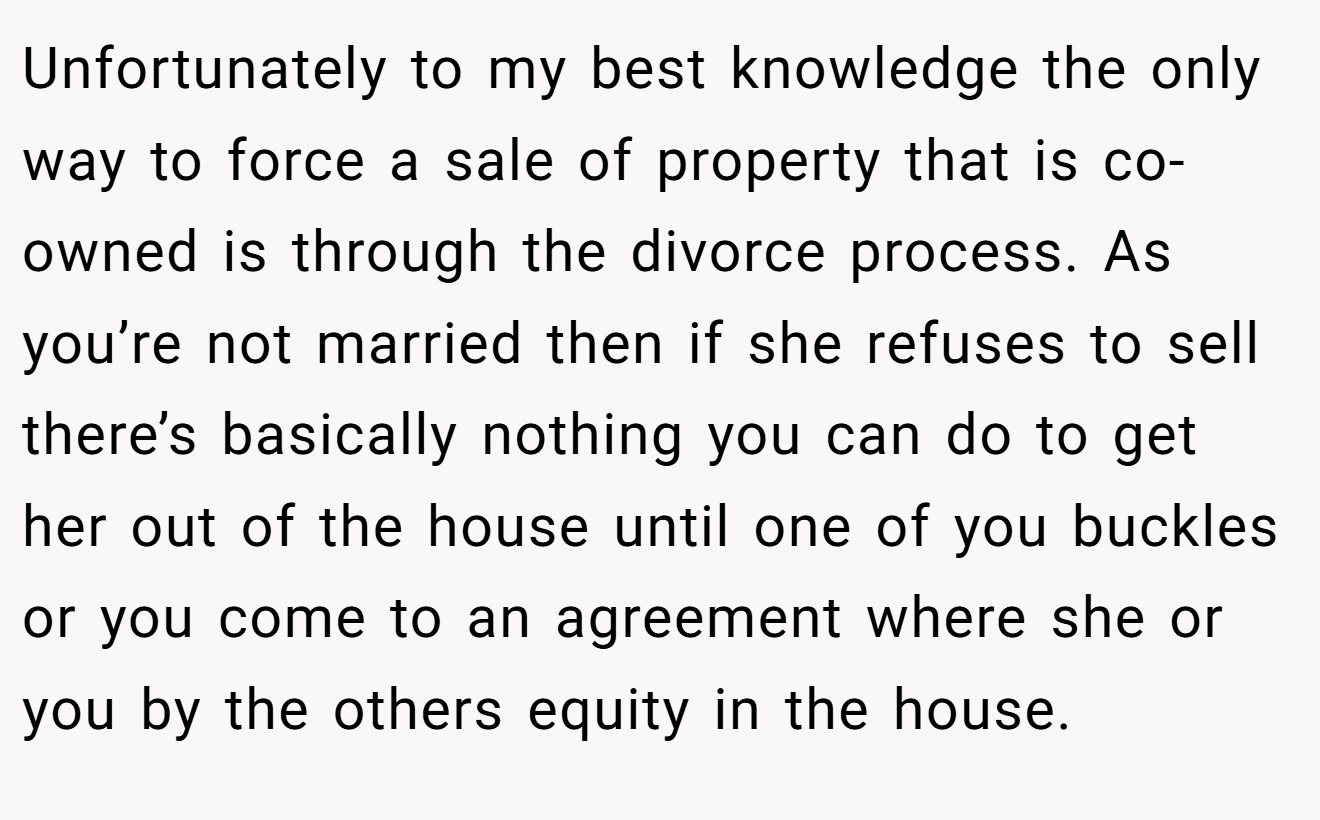 Unfortunately to my best knowledge the only way to force a sale of property that is co-owned is through the divorce process. As you’re not married then if she refuses to sell there’s basically nothing you can do to get her out of the house until one of you buckles or you come to an agreement where she or you by the others equity in the house.