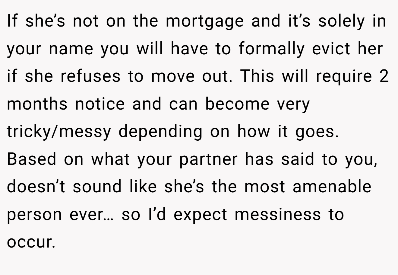 If she’s not on the mortgage and it’s solely in your name you will have to formally evict her if she refuses to move out. This will require 2 months notice and can become very tricky/messy depending on how it goes. Based on what your partner has said to you, doesn’t sound like she’s the most amenable person ever… so I’d expect messiness to occur.