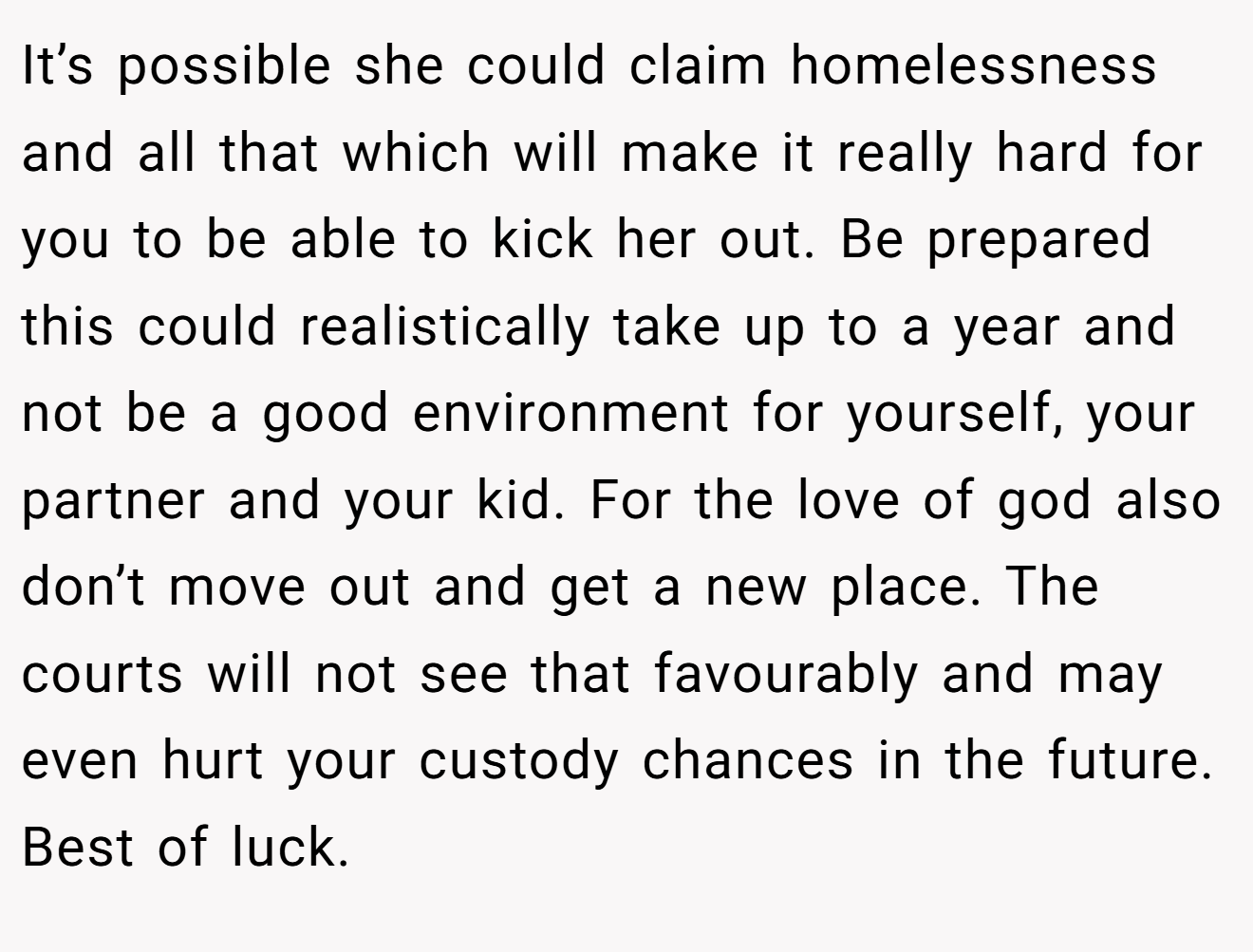 It’s possible she could claim homelessness and all that which will make it really hard for you to be able to kick her out. Be prepared this could realistically take up to a year and not be a good environment for yourself, your partner and your kid. For the love of god also don’t move out and get a new place. The courts will not see that favourably and may even hurt your custody chances in the future. Best of luck.
