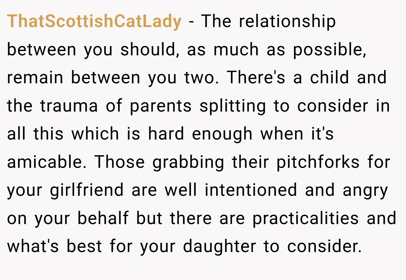 ThatScottishCatLady − The relationship between you should, as much as possible, remain between you two. There's a child and the trauma of parents splitting to consider in all this which is hard enough when it's amicable. Those grabbing their pitchforks for your girlfriend are well intentioned and angry on your behalf but there are practicalities and what's best for your daughter to consider.