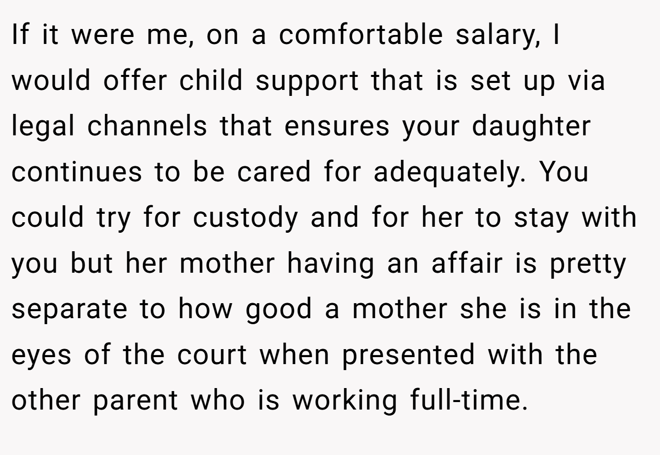 If it were me, on a comfortable salary, I would offer child support that is set up via legal channels that ensures your daughter continues to be cared for adequately. You could try for custody and for her to stay with you but her mother having an affair is pretty separate to how good a mother she is in the eyes of the court when presented with the other parent who is working full-time.