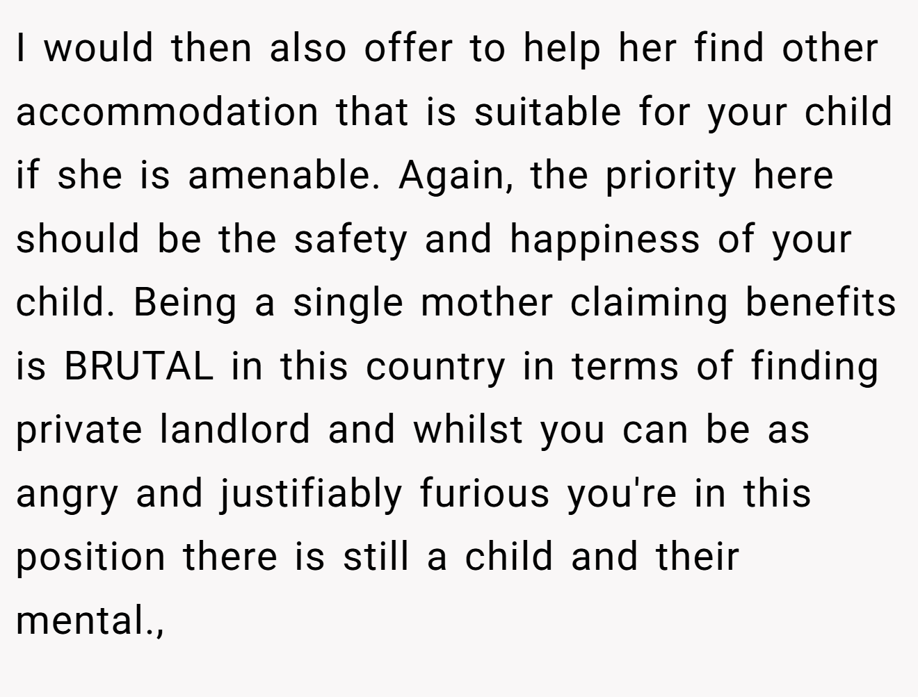 I would then also offer to help her find other accommodation that is suitable for your child if she is amenable. Again, the priority here should be the safety and happiness of your child. Being a single mother claiming benefits is BRUTAL in this country in terms of finding private landlord and whilst you can be as angry and justifiably furious you're in this position there is still a child and their mental.,