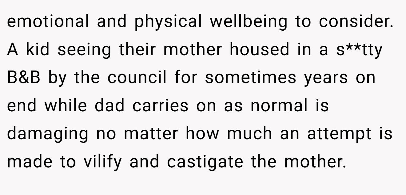 emotional and physical wellbeing to consider. A kid seeing their mother housed in a s**tty B&B by the council for sometimes years on end while dad carries on as normal is damaging no matter how much an attempt is made to vilify and castigate the mother.
