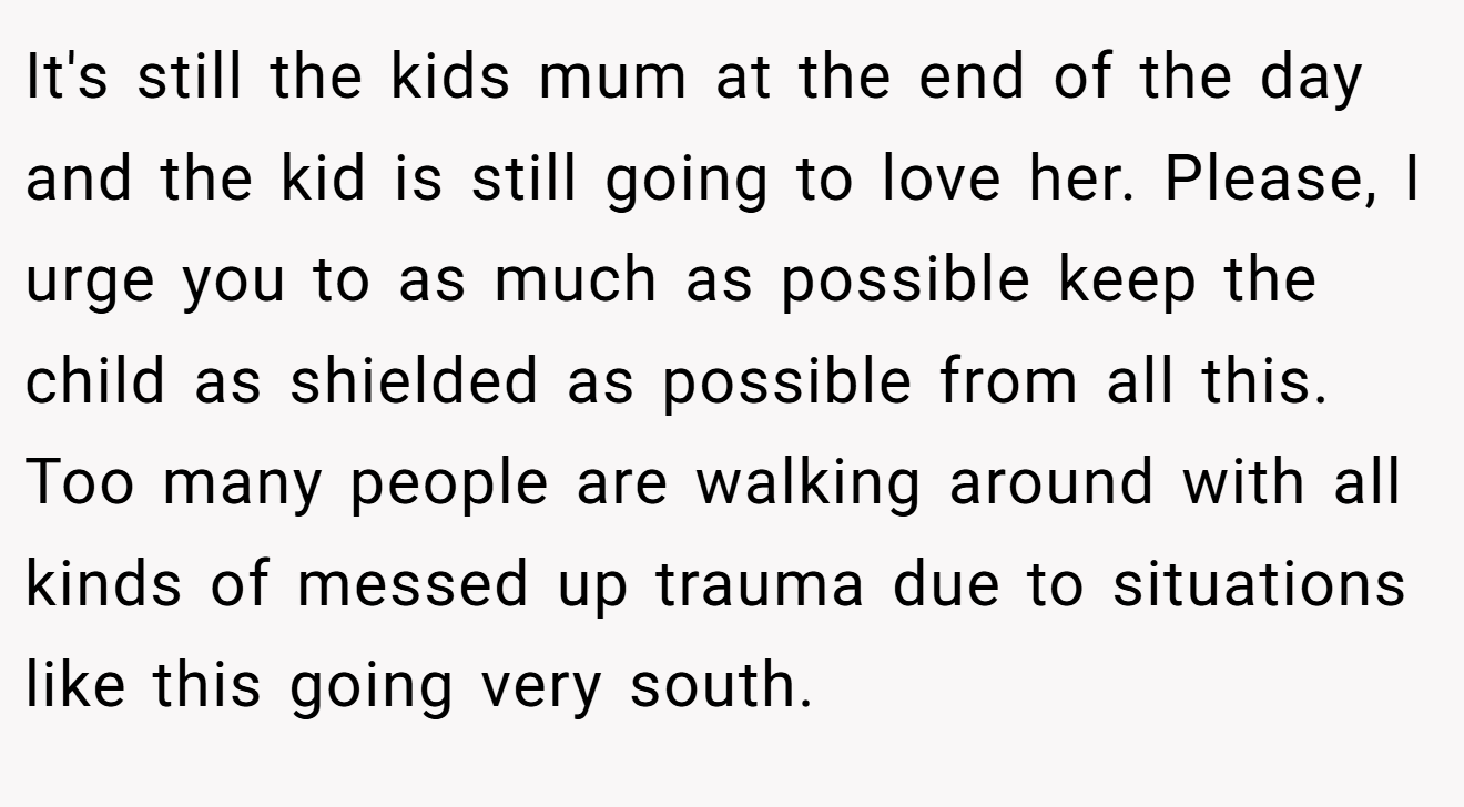 It's still the kids mum at the end of the day and the kid is still going to love her. Please, I urge you to as much as possible keep the child as shielded as possible from all this. Too many people are walking around with all kinds of messed up trauma due to situations like this going very south.