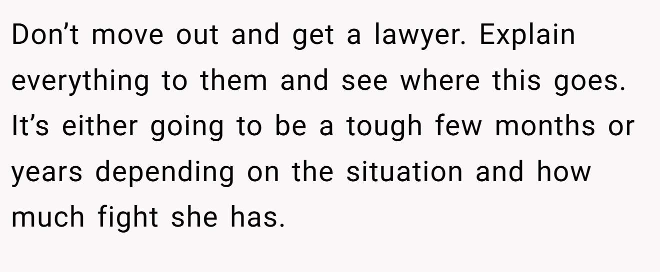 Don’t move out and get a lawyer. Explain everything to them and see where this goes. It’s either going to be a tough few months or years depending on the situation and how much fight she has.