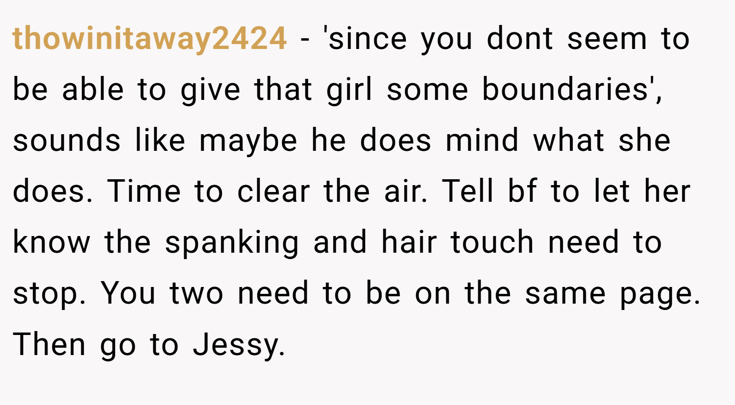 thowinitaway2424 − 'since you dont seem to be able to give that girl some boundaries', sounds like maybe he does mind what she does. Time to clear the air. Tell bf to let her know the spanking and hair touch need to stop. You two need to be on the same page. Then go to Jessy.