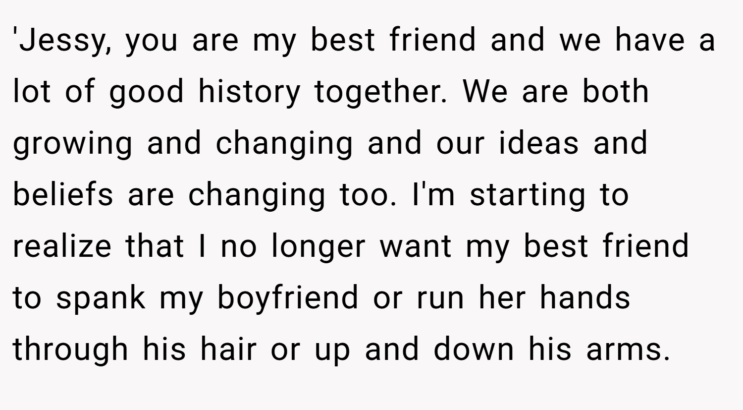 'Jessy, you are my best friend and we have a lot of good history together. We are both growing and changing and our ideas and beliefs are changing too. I'm starting to realize that I no longer want my best friend to spank my boyfriend or run her hands through his hair or up and down his arms.