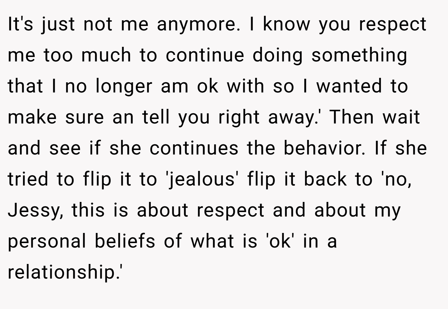It's just not me anymore. I know you respect me too much to continue doing something that I no longer am ok with so I wanted to make sure an tell you right away.' Then wait and see if she continues the behavior. If she tried to flip it to 'jealous' flip it back to 'no, Jessy, this is about respect and about my personal beliefs of what is 'ok' in a relationship.'