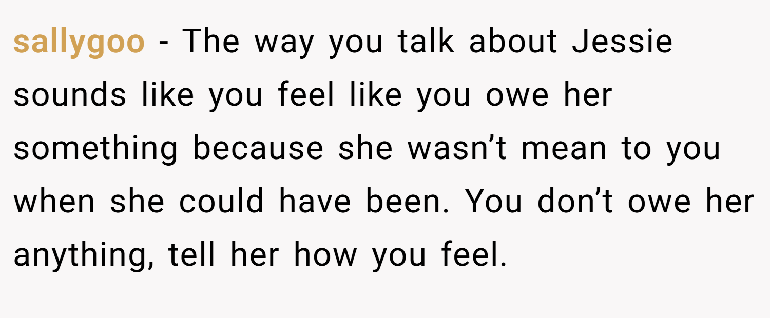 sallygoo − The way you talk about Jessie sounds like you feel like you owe her something because she wasn’t mean to you when she could have been. You don’t owe her anything, tell her how you feel.