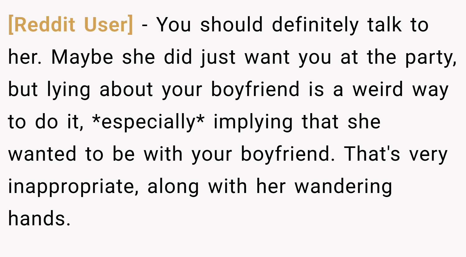[Reddit User] − You should definitely talk to her. Maybe she did just want you at the party, but lying about your boyfriend is a weird way to do it, *especially* implying that she wanted to be with your boyfriend. That's very inappropriate, along with her wandering hands.