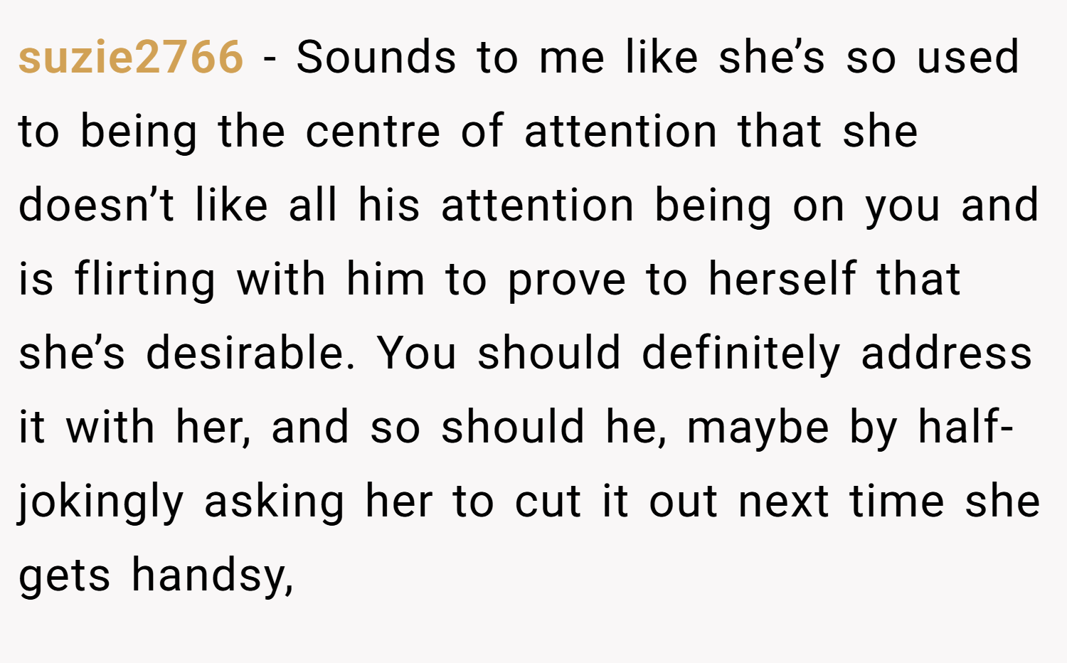 suzie2766 − Sounds to me like she’s so used to being the centre of attention that she doesn’t like all his attention being on you and is flirting with him to prove to herself that she’s desirable. You should definitely address it with her, and so should he, maybe by half-jokingly asking her to cut it out next time she gets handsy,
