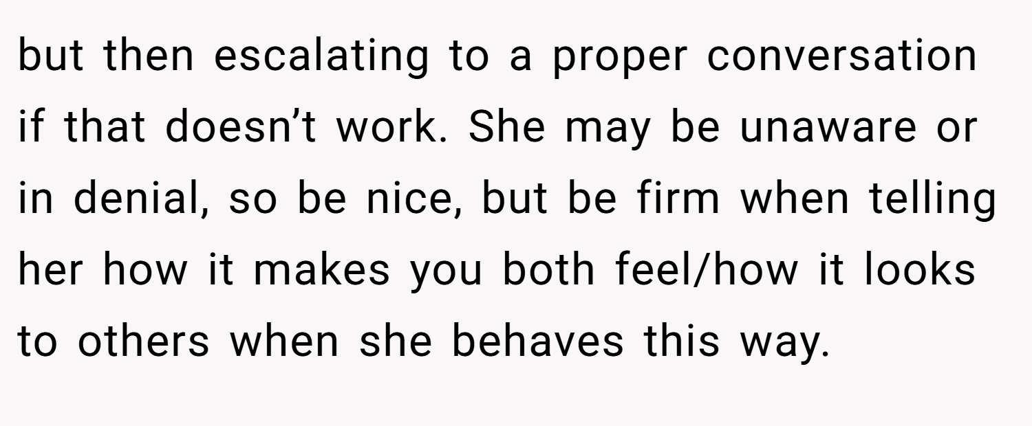 but then escalating to a proper conversation if that doesn’t work. She may be unaware or in denial, so be nice, but be firm when telling her how it makes you both feel/how it looks to others when she behaves this way.