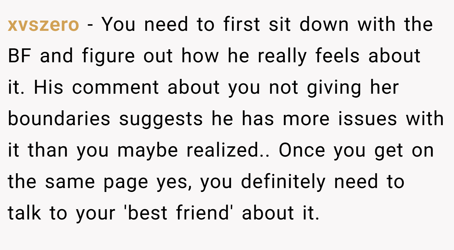 xvszero − You need to first sit down with the BF and figure out how he really feels about it. His comment about you not giving her boundaries suggests he has more issues with it than you maybe realized.. Once you get on the same page yes, you definitely need to talk to your 'best friend' about it.