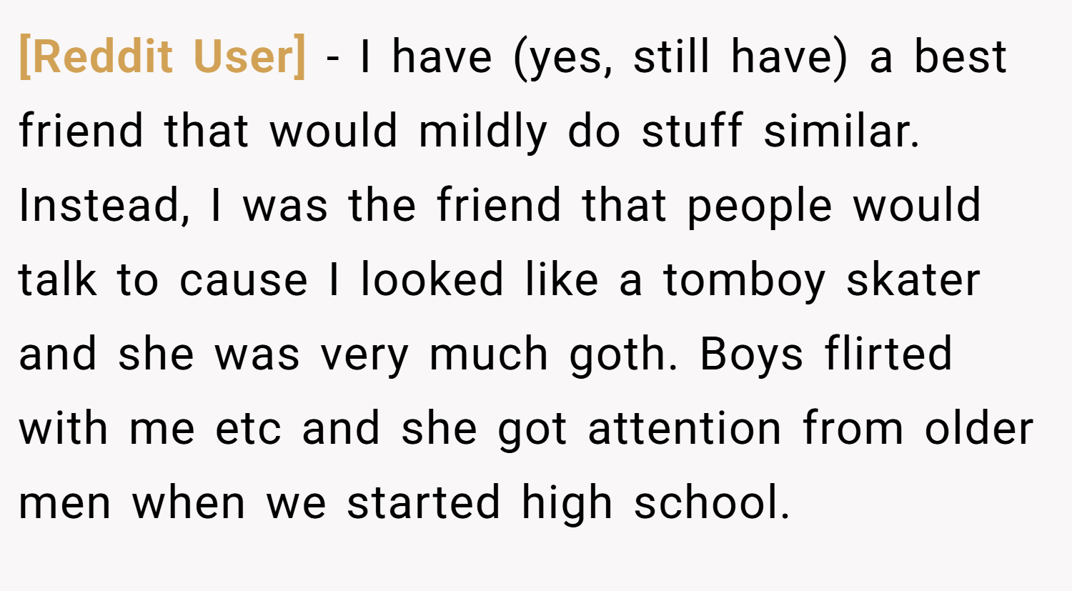 [Reddit User] − I have (yes, still have) a best friend that would mildly do stuff similar. Instead, I was the friend that people would talk to cause I looked like a tomboy skater and she was very much goth. Boys flirted with me etc and she got attention from older men when we started high school.