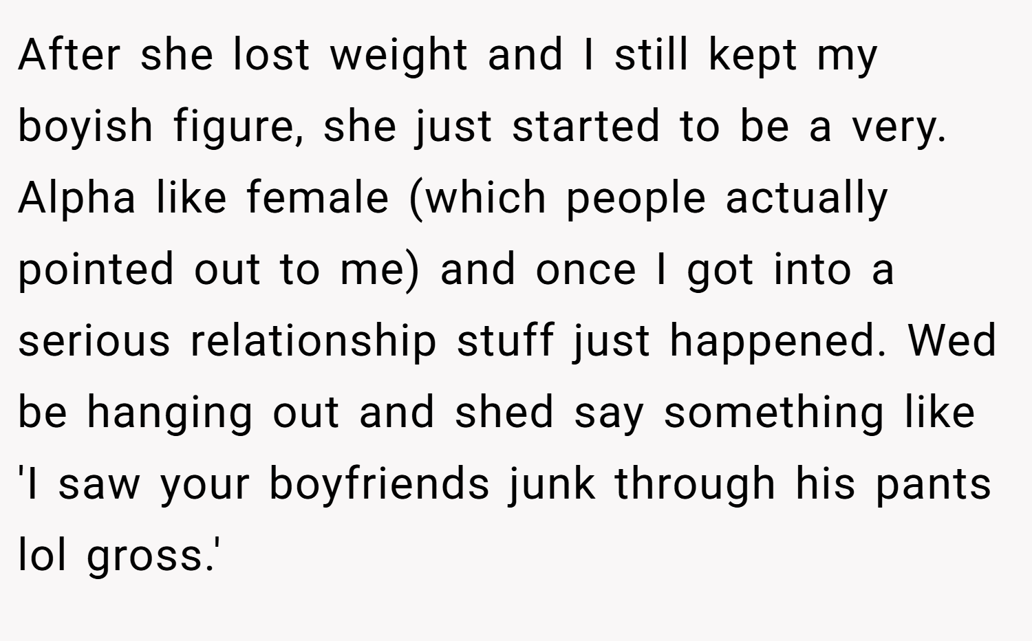 After she lost weight and I still kept my boyish figure, she just started to be a very. Alpha like female (which people actually pointed out to me) and once I got into a serious relationship stuff just happened. Wed be hanging out and shed say something like 'I saw your boyfriends junk through his pants lol gross.'