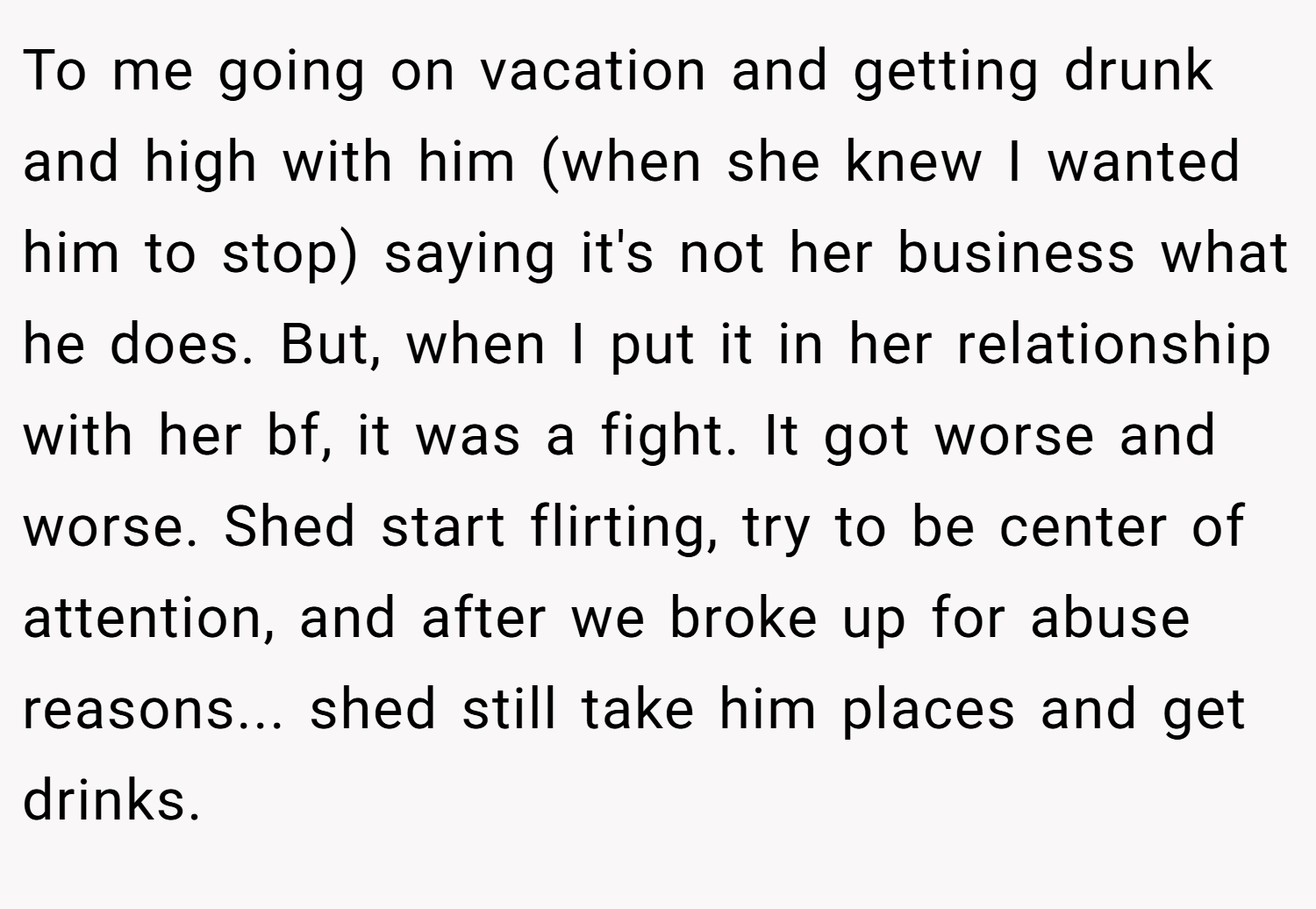 To me going on vacation and getting drunk and high with him (when she knew I wanted him to stop) saying it's not her business what he does. But, when I put it in her relationship with her bf, it was a fight. It got worse and worse. Shed start flirting, try to be center of attention, and after we broke up for abuse reasons... shed still take him places and get drinks.