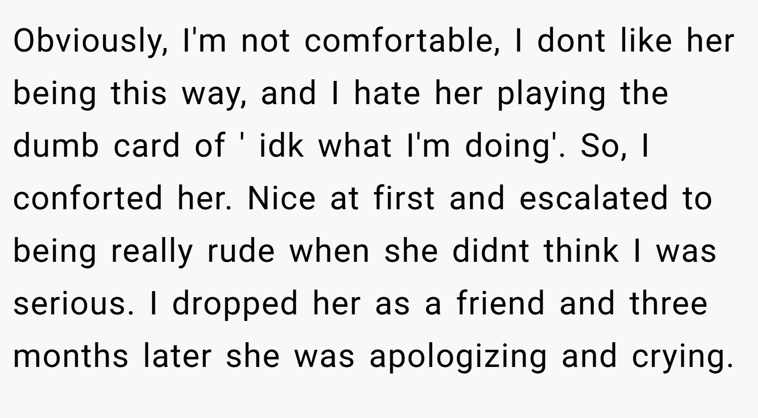 Obviously, I'm not comfortable, I dont like her being this way, and I hate her playing the dumb card of ' idk what I'm doing'. So, I conforted her. Nice at first and escalated to being really rude when she didnt think I was serious. I dropped her as a friend and three months later she was apologizing and crying.