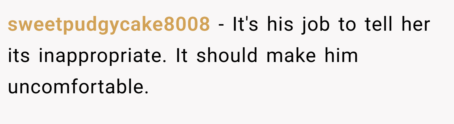 sweetpudgycake8008 − It's his job to tell her its inappropriate. It should make him uncomfortable.