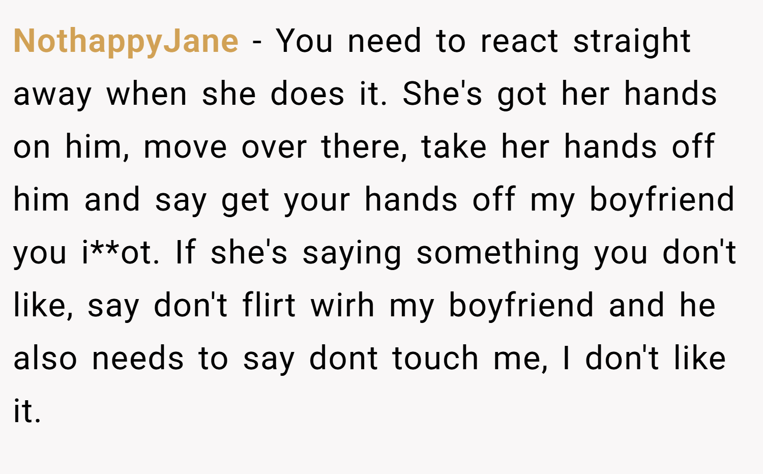 NothappyJane − You need to react straight away when she does it. She's got her hands on him, move over there, take her hands off him and say get your hands off my boyfriend you i**ot. If she's saying something you don't like, say don't flirt wirh my boyfriend and he also needs to say dont touch me, I don't like it.