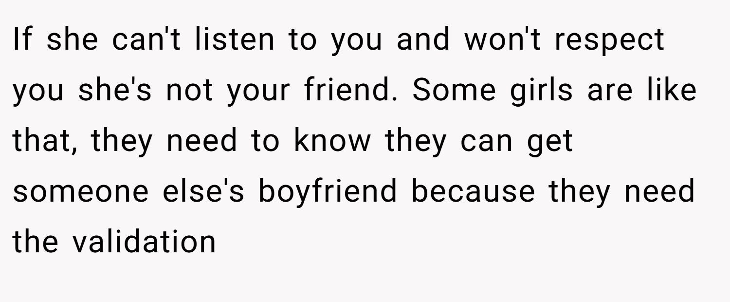 If she can't listen to you and won't respect you she's not your friend. Some girls are like that, they need to know they can get someone else's boyfriend because they need the validation