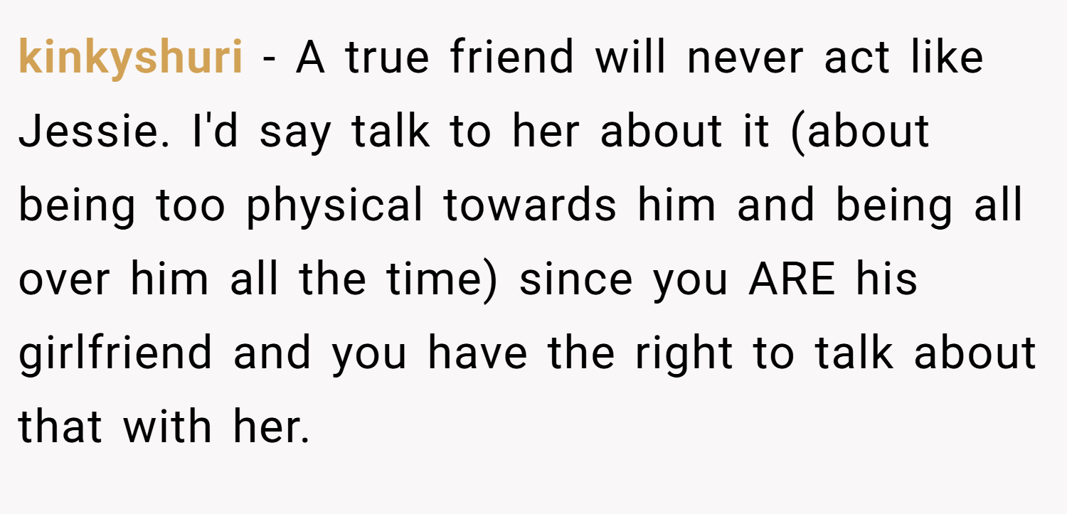 kinkyshuri − A true friend will never act like Jessie. I'd say talk to her about it (about being too physical towards him and being all over him all the time) since you ARE his girlfriend and you have the right to talk about that with her.