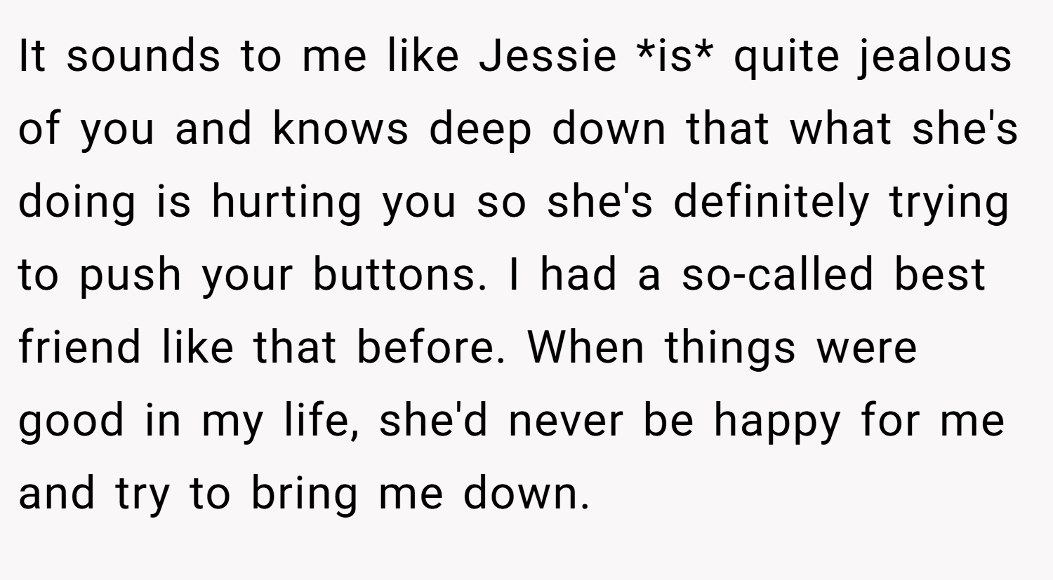 It sounds to me like Jessie *is* quite jealous of you and knows deep down that what she's doing is hurting you so she's definitely trying to push your buttons. I had a so-called best friend like that before. When things were good in my life, she'd never be happy for me and try to bring me down.