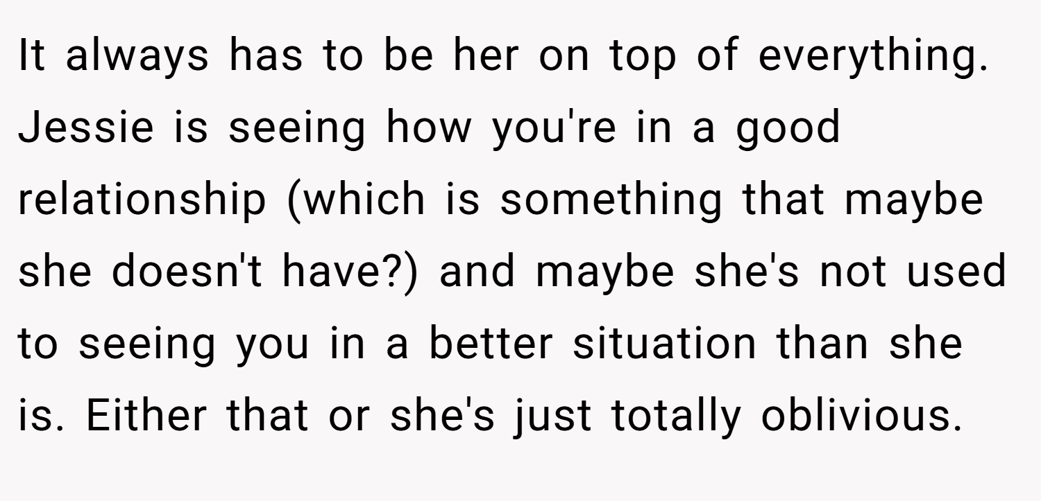 It always has to be her on top of everything. Jessie is seeing how you're in a good relationship (which is something that maybe she doesn't have?) and maybe she's not used to seeing you in a better situation than she is. Either that or she's just totally oblivious.