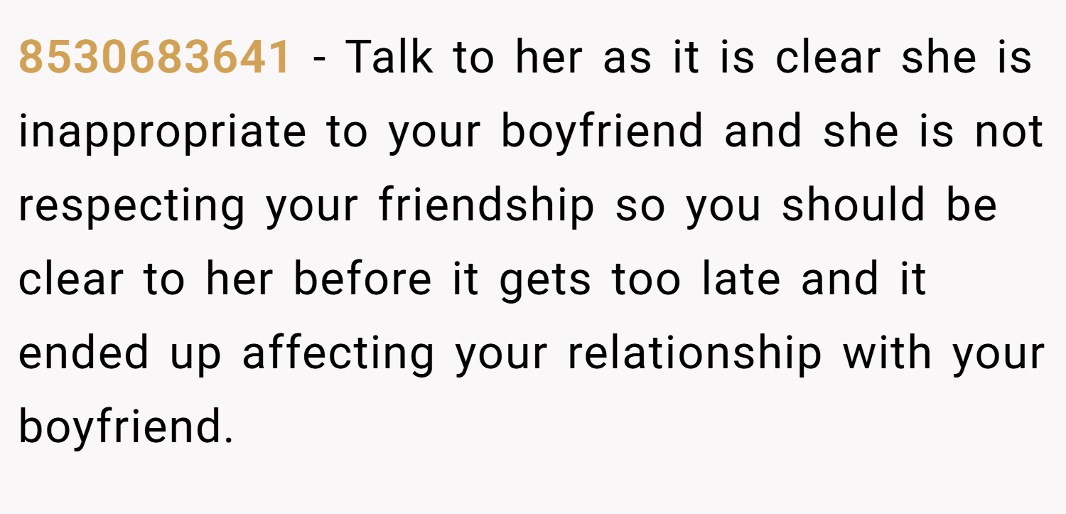 8530683641 − Talk to her as it is clear she is inappropriate to your boyfriend and she is not respecting your friendship so you should be clear to her before it gets too late and it ended up affecting your relationship with your boyfriend.