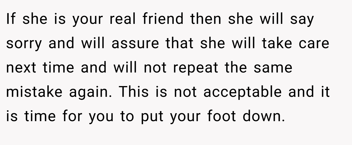 If she is your real friend then she will say sorry and will assure that she will take care next time and will not repeat the same mistake again. This is not acceptable and it is time for you to put your foot down.