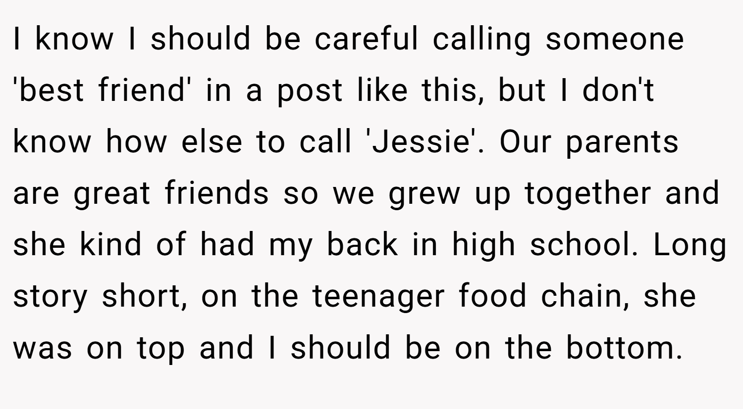 I know I should be careful calling someone 'best friend' in a post like this, but I don't know how else to call 'Jessie'. Our parents are great friends so we grew up together and she kind of had my back in high school. Long story short, on the teenager food chain, she was on top and I should be on the bottom.