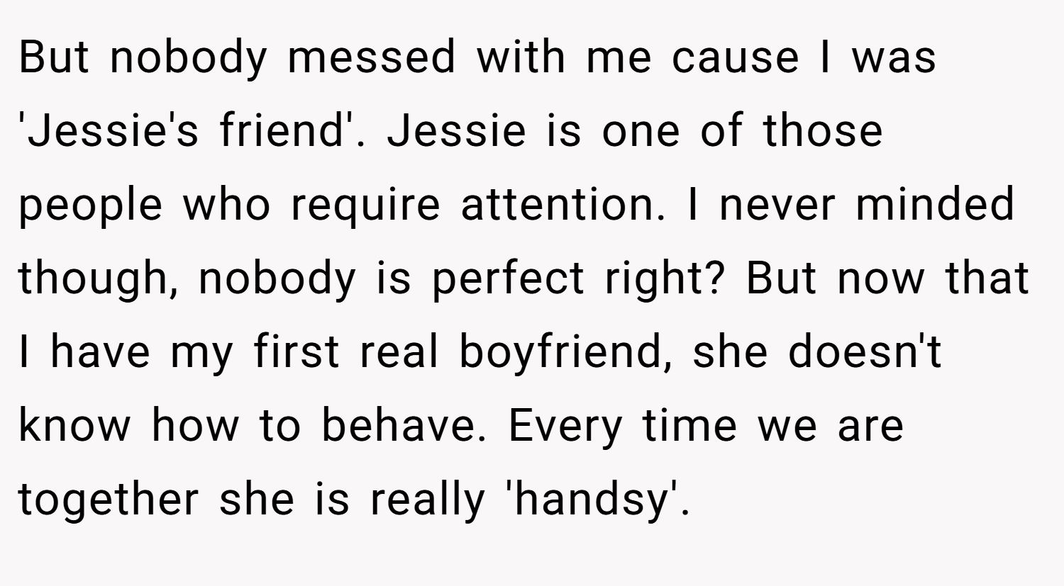 But nobody messed with me cause I was 'Jessie's friend'. Jessie is one of those people who require attention. I never minded though, nobody is perfect right? But now that I have my first real boyfriend, she doesn't know how to behave. Every time we are together she is really 'handsy'.