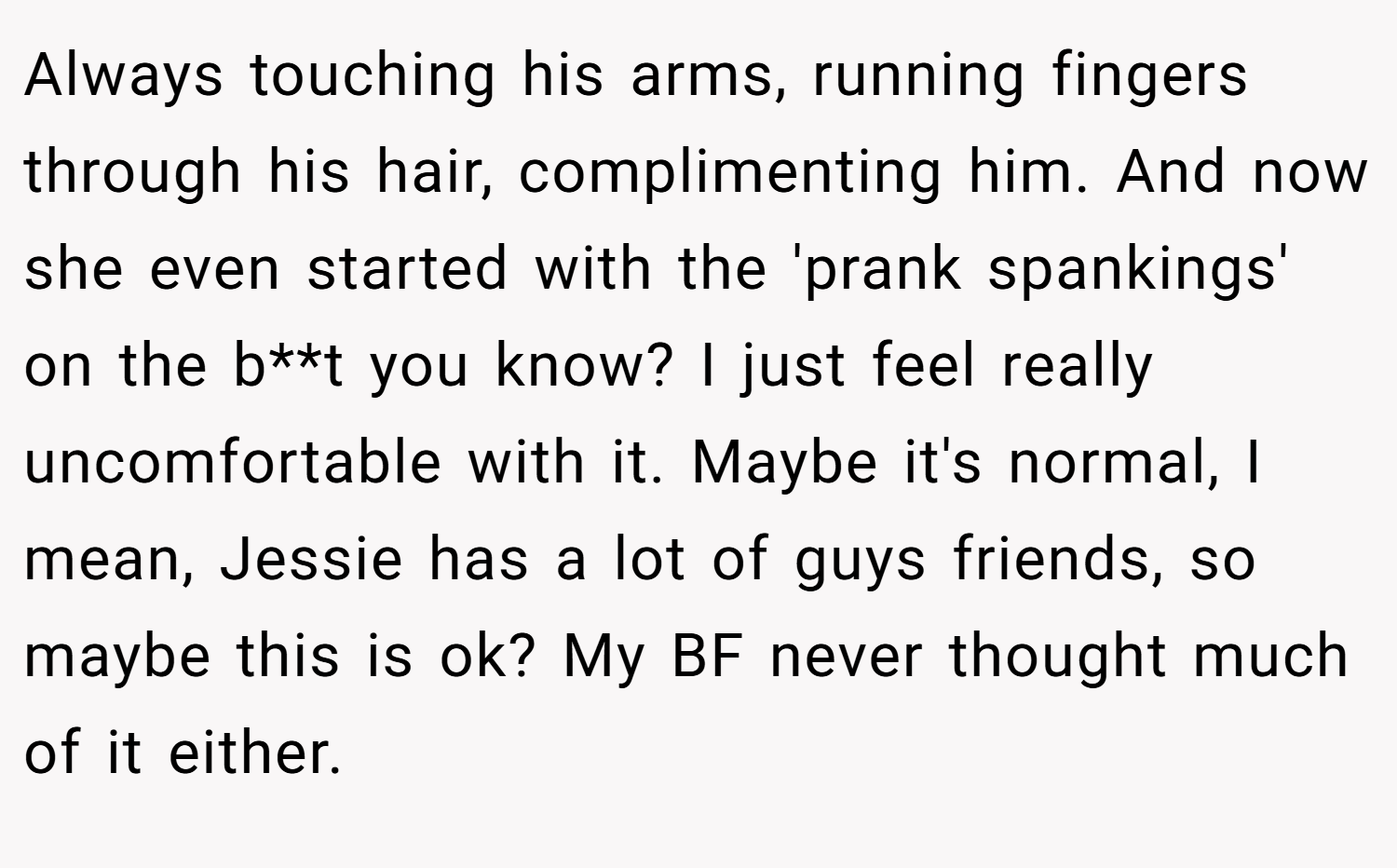 Always touching his arms, running fingers through his hair, complimenting him. And now she even started with the 'prank spankings' on the b**t you know? I just feel really uncomfortable with it. Maybe it's normal, I mean, Jessie has a lot of guys friends, so maybe this is ok? My BF never thought much of it either.