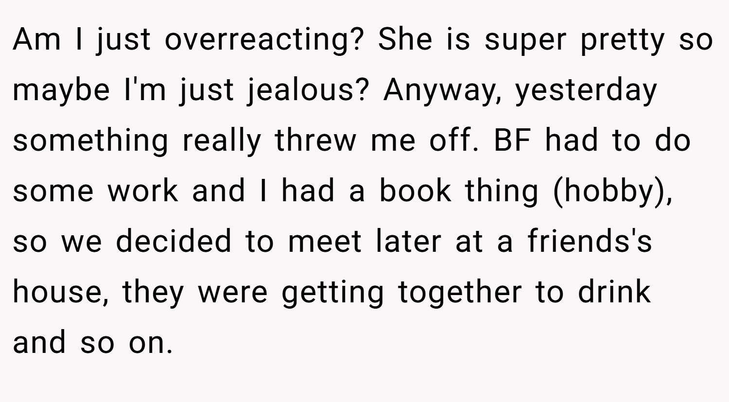 Am I just overreacting? She is super pretty so maybe I'm just jealous? Anyway, yesterday something really threw me off. BF had to do some work and I had a book thing (hobby), so we decided to meet later at a friends's house, they were getting together to drink and so on.
