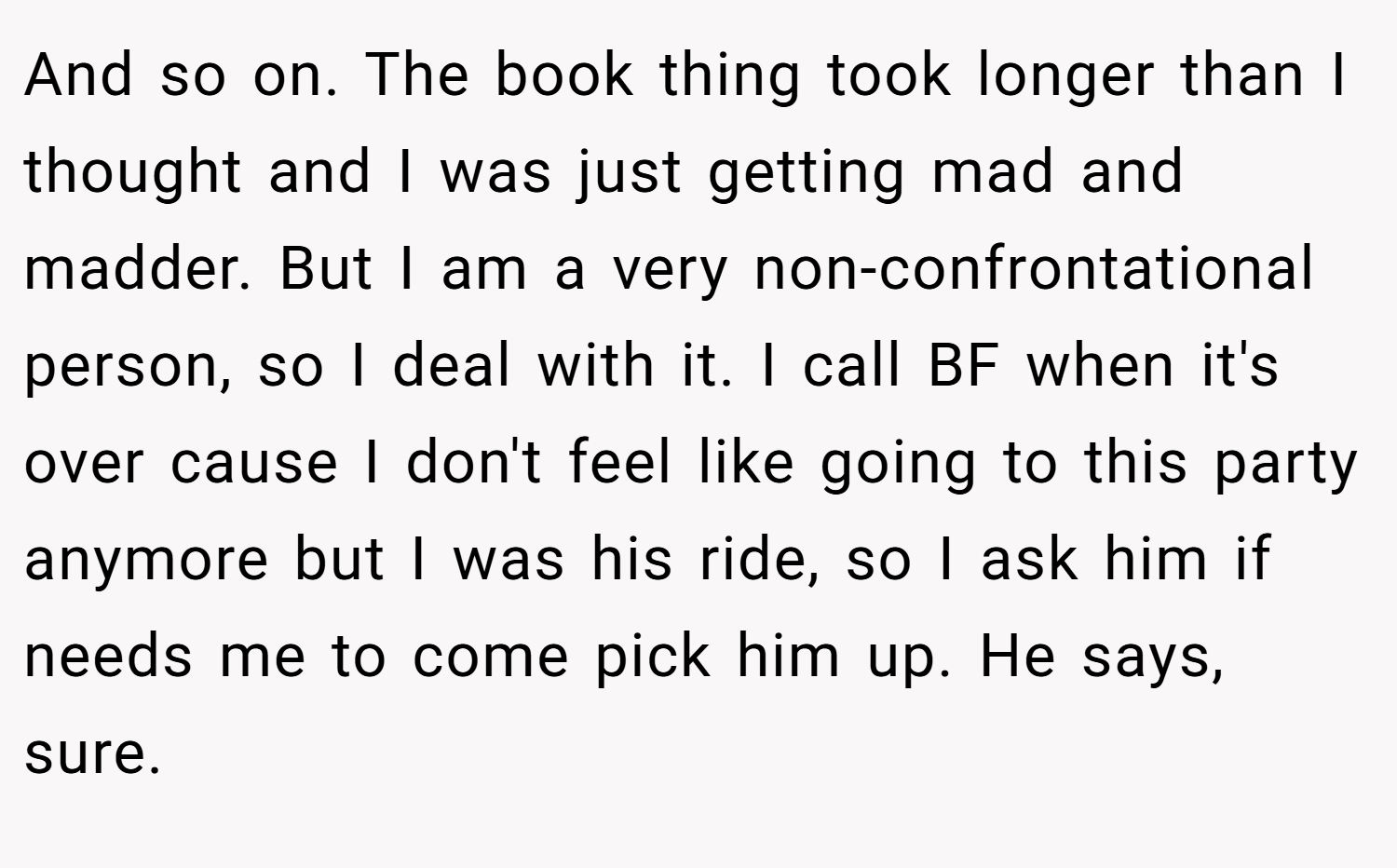 And so on. The book thing took longer than I thought and I was just getting mad and madder. But I am a very non-confrontational person, so I deal with it. I call BF when it's over cause I don't feel like going to this party anymore but I was his ride, so I ask him if needs me to come pick him up. He says, sure.