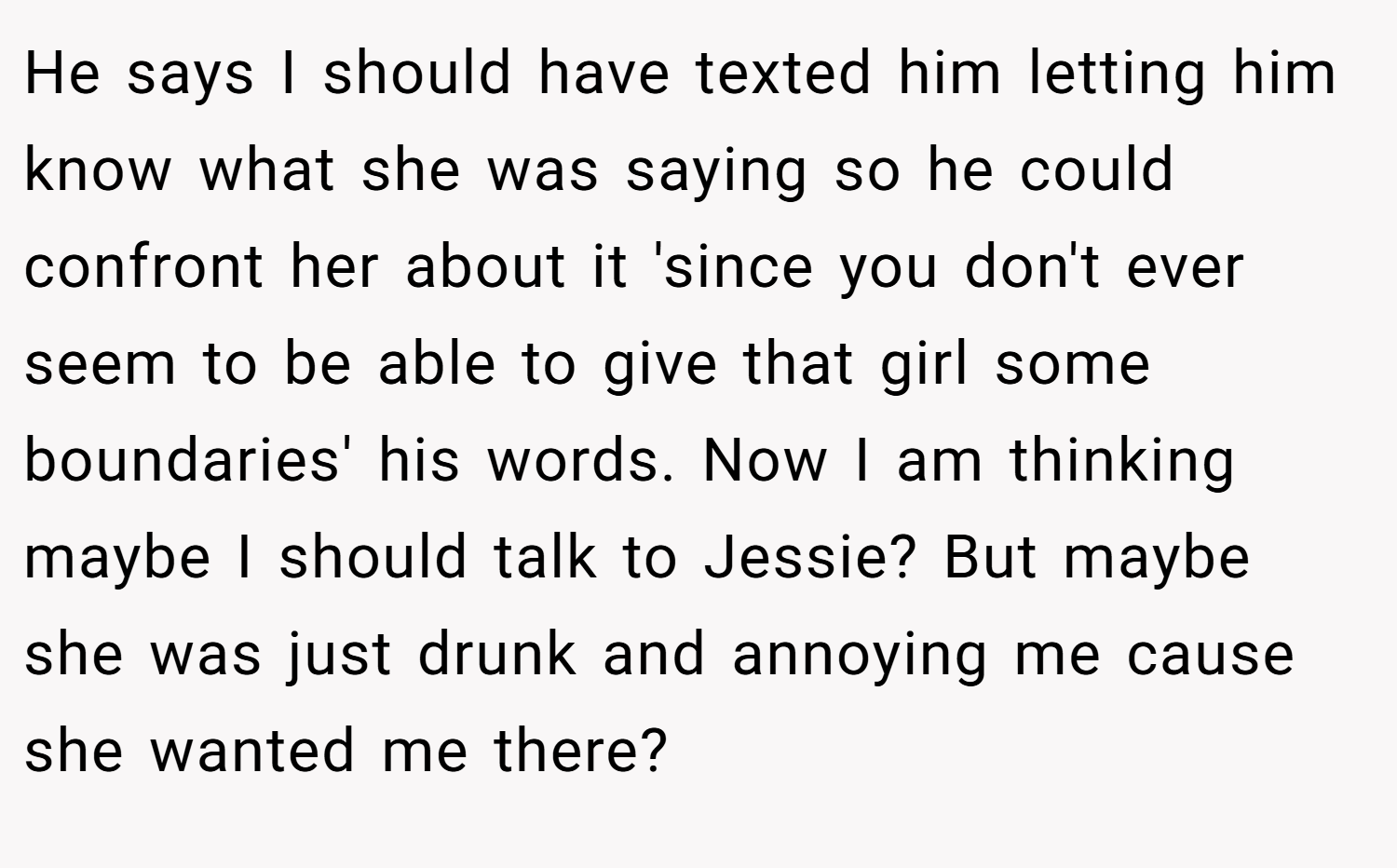 He says I should have texted him letting him know what she was saying so he could confront her about it 'since you don't ever seem to be able to give that girl some boundaries' his words. Now I am thinking maybe I should talk to Jessie? But maybe she was just drunk and annoying me cause she wanted me there?