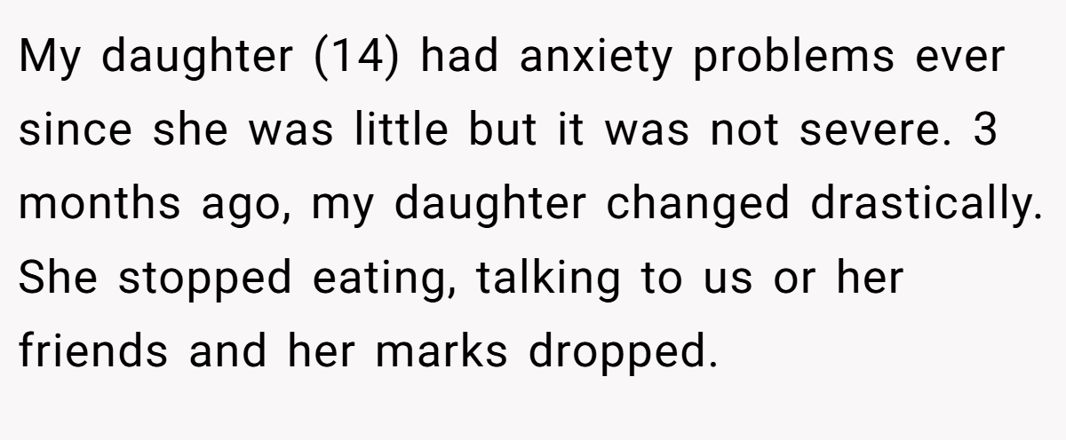 My daughter (14) had anxiety problems ever since she was little but it was not severe. 3 months ago, my daughter changed drastically. She stopped eating, talking to us or her friends and her marks dropped.
