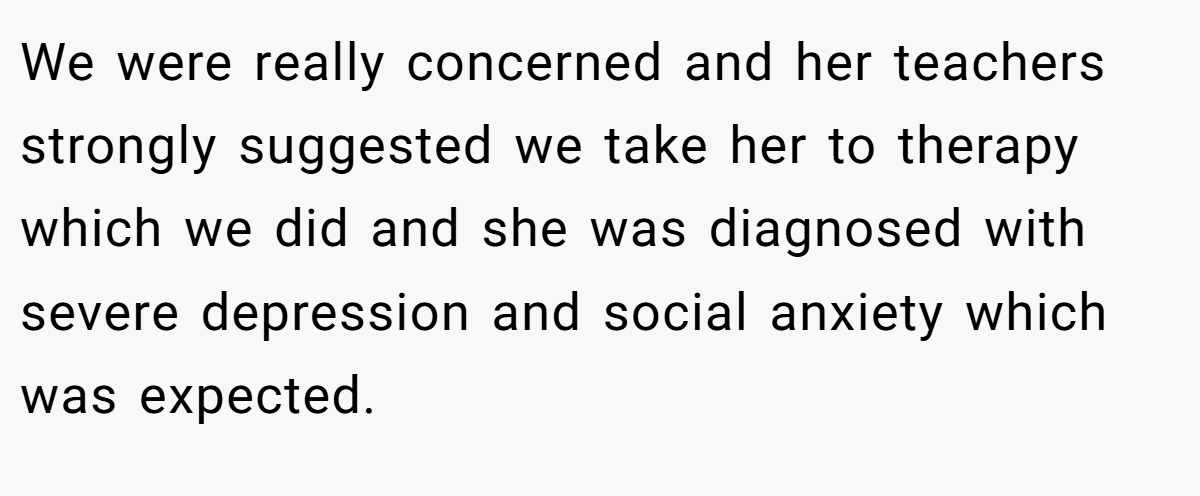 We were really concerned and her teachers strongly suggested we take her to therapy which we did and she was diagnosed with severe depression and social anxiety which was expected.