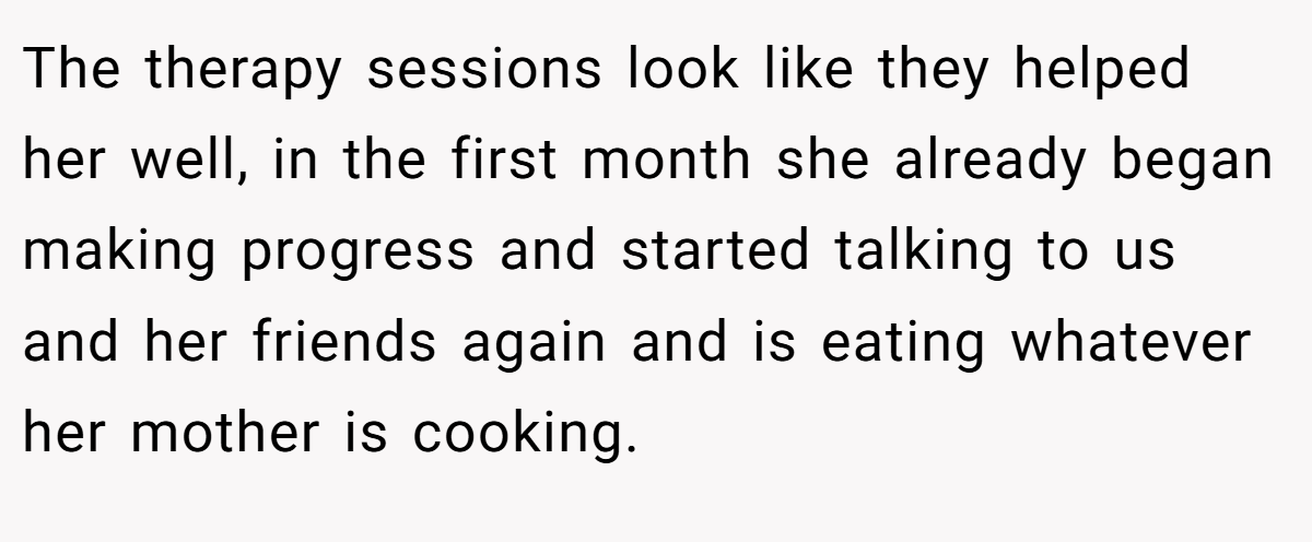 The therapy sessions look like they helped her well, in the first month she already began making progress and started talking to us and her friends again and is eating whatever her mother is cooking.