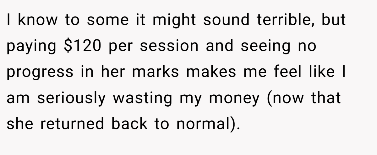 I know to some it might sound terrible, but paying $120 per session and seeing no progress in her marks makes me feel like I am seriously wasting my money (now that she returned back to normal).