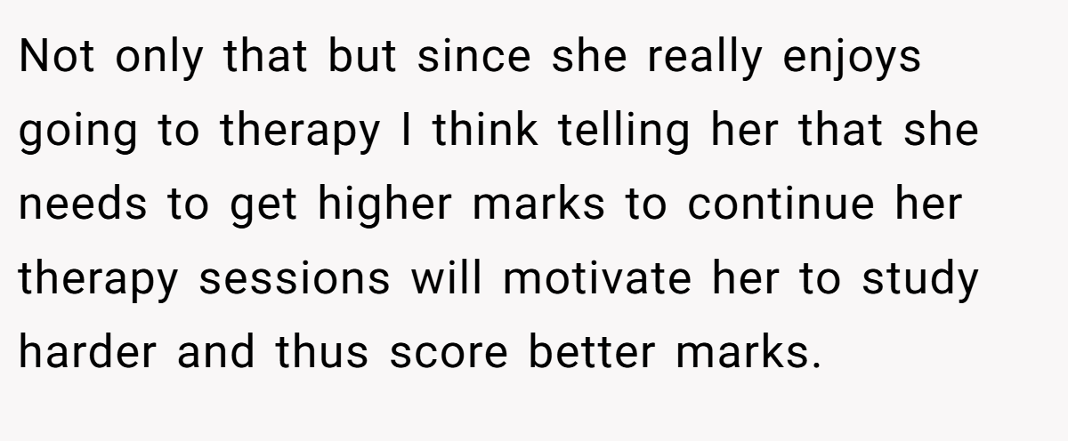 Not only that but since she really enjoys going to therapy I think telling her that she needs to get higher marks to continue her therapy sessions will motivate her to study harder and thus score better marks.