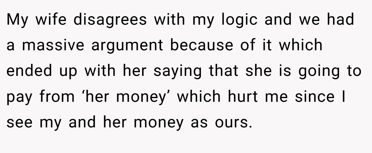 My wife disagrees with my logic and we had a massive argument because of it which ended up with her saying that she is going to pay from ‘her money’ which hurt me since I see my and her money as ours.