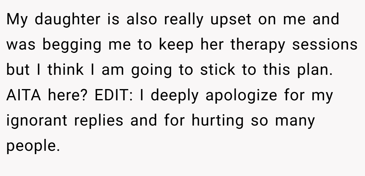 My daughter is also really upset on me and was begging me to keep her therapy sessions but I think I am going to stick to this plan. AITA here? EDIT: I deeply apologize for my ignorant replies and for hurting so many people.