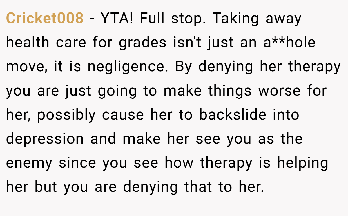 Cricket008 − YTA! Full stop. Taking away health care for grades isn't just an a**hole move, it is negligence. By denying her therapy you are just going to make things worse for her, possibly cause her to backslide into depression and make her see you as the enemy since you see how therapy is helping her but you are denying that to her.