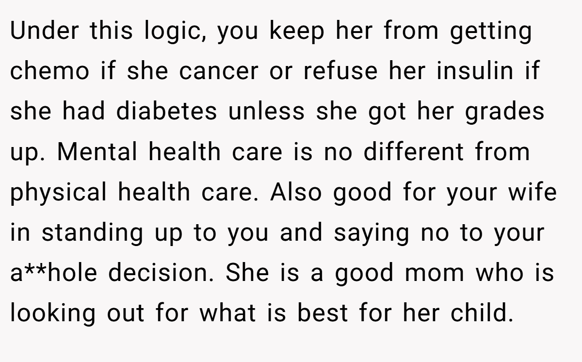 Under this logic, you keep her from getting chemo if she cancer or refuse her insulin if she had diabetes unless she got her grades up. Mental health care is no different from physical health care. Also good for your wife in standing up to you and saying no to your a**hole decision. She is a good mom who is looking out for what is best for her child.