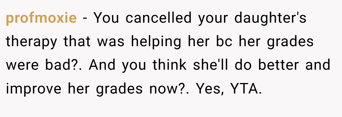 profmoxie − You cancelled your daughter's therapy that was helping her bc her grades were bad?. And you think she'll do better and improve her grades now?. Yes, YTA.