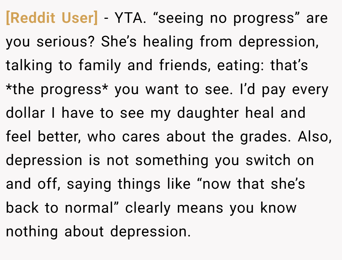 [Reddit User] − YTA. “seeing no progress” are you serious? She’s healing from depression, talking to family and friends, eating: that’s *the progress* you want to see. I’d pay every dollar I have to see my daughter heal and feel better, who cares about the grades. Also, depression is not something you switch on and off, saying things like “now that she’s back to normal” clearly means you know nothing about depression.