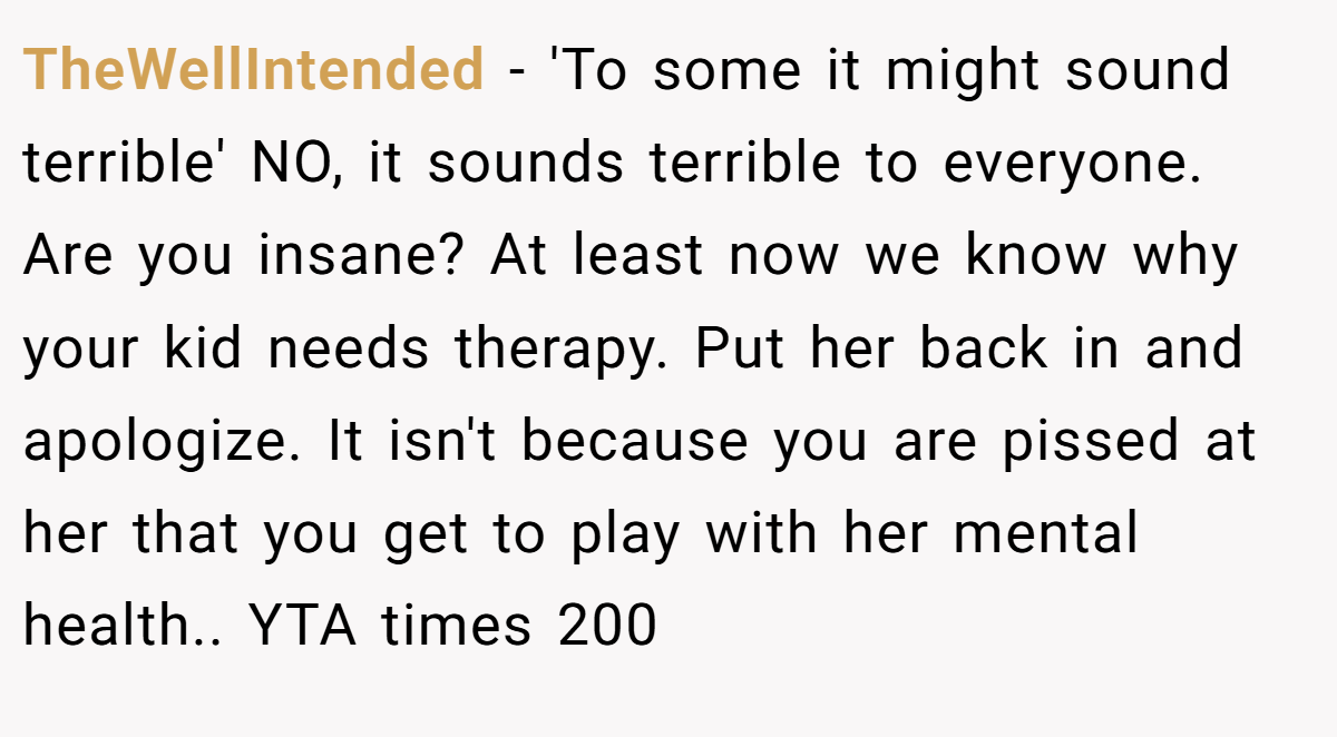 TheWellIntended − 'To some it might sound terrible' NO, it sounds terrible to everyone. Are you insane? At least now we know why your kid needs therapy. Put her back in and apologize. It isn't because you are pissed at her that you get to play with her mental health.. YTA times 200