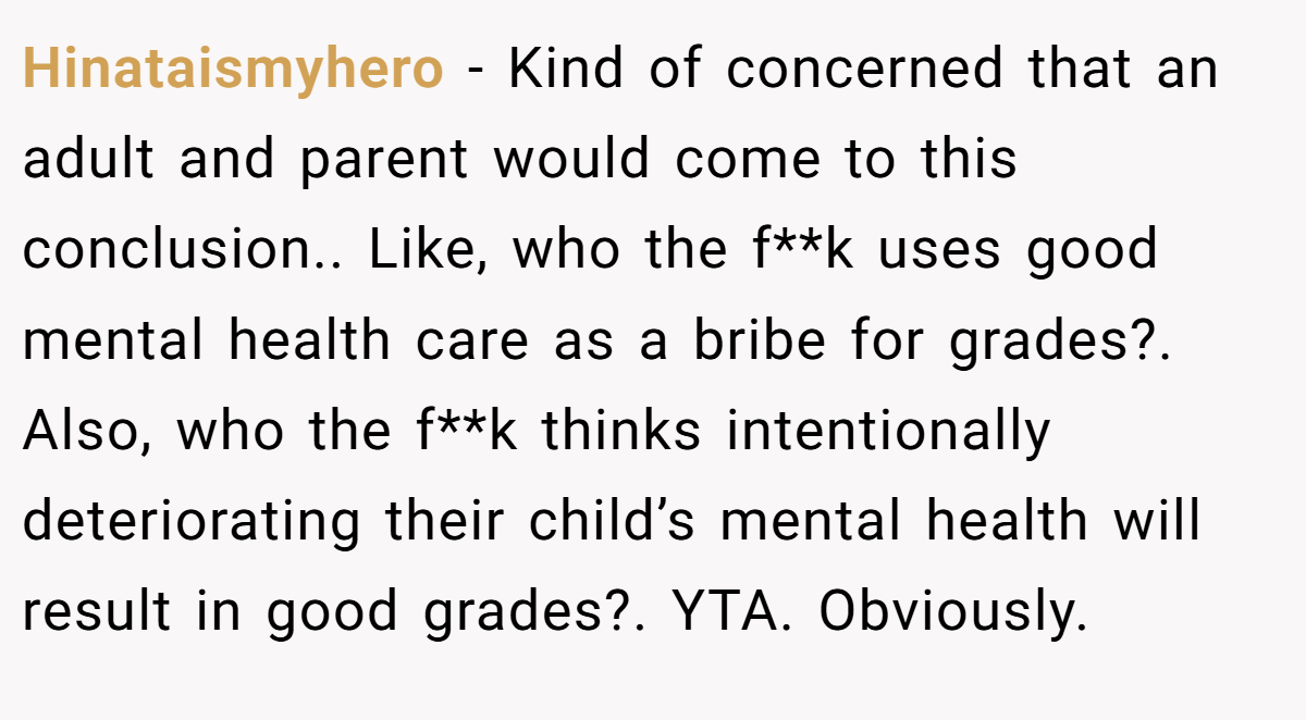 Hinataismyhero − Kind of concerned that an adult and parent would come to this conclusion.. Like, who the f**k uses good mental health care as a bribe for grades?. Also, who the f**k thinks intentionally deteriorating their child’s mental health will result in good grades?. YTA. Obviously.