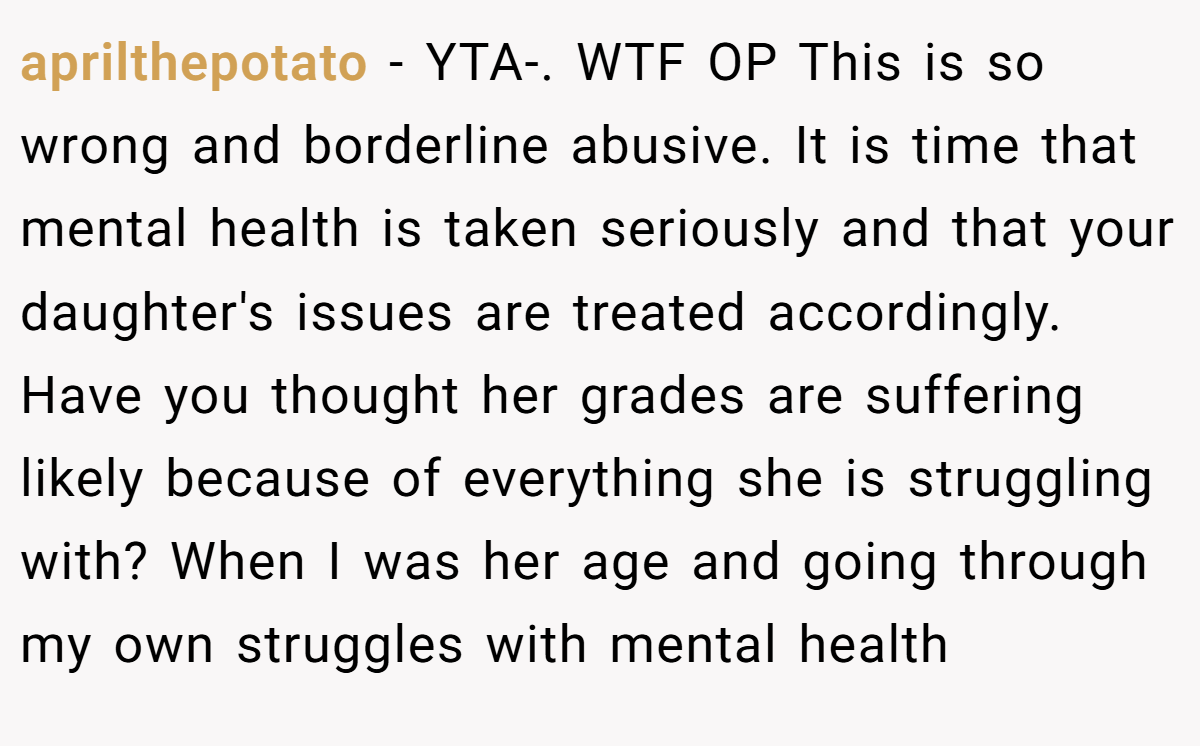 aprilthepotato − YTA-. WTF OP This is so wrong and borderline abusive. It is time that mental health is taken seriously and that your daughter's issues are treated accordingly. Have you thought her grades are suffering likely because of everything she is struggling with? When I was her age and going through my own struggles with mental health