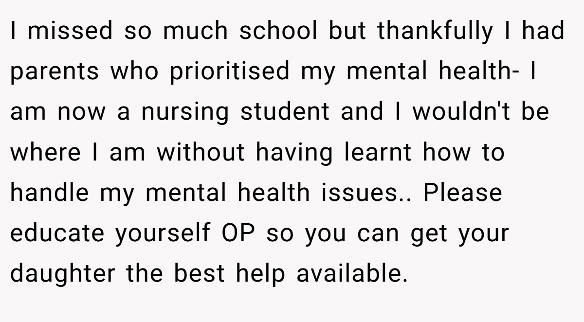 I missed so much school but thankfully I had parents who prioritised my mental health- I am now a nursing student and I wouldn't be where I am without having learnt how to handle my mental health issues.. Please educate yourself OP so you can get your daughter the best help available.